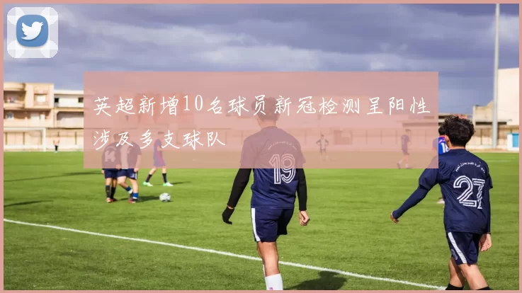 英超新增10名球员新冠检测呈阳性涉及多支球队