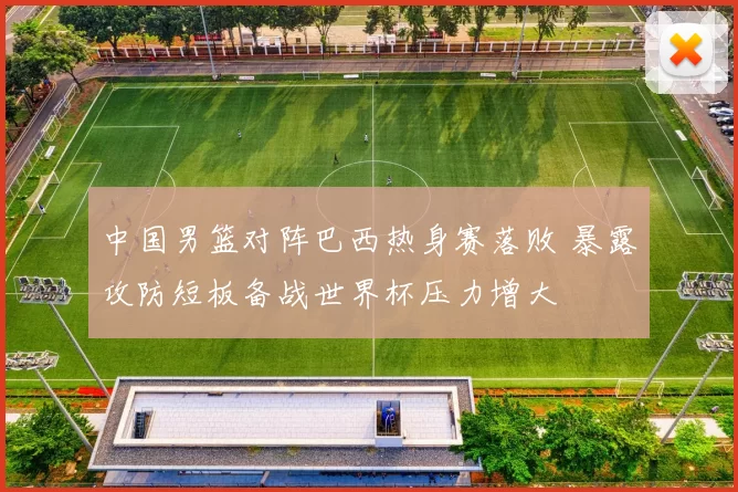 中国男篮对阵巴西热身赛落败 暴露攻防短板备战世界杯压力增大