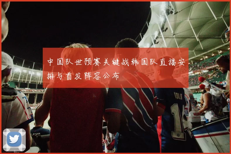 中国队世预赛关键战韩国队直播安排与首发阵容公布