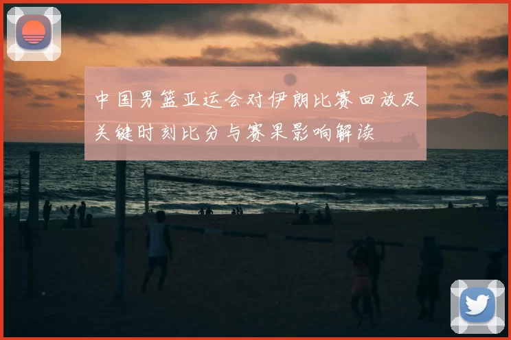 中国男篮亚运会对伊朗比赛回放及关键时刻比分与赛果影响解读