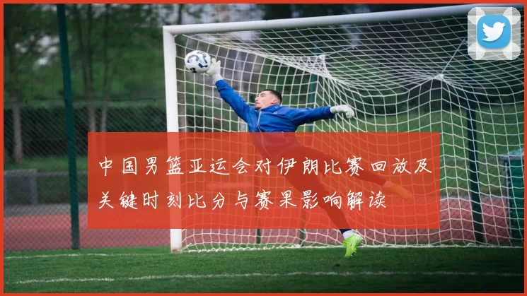 中国男篮亚运会对伊朗比赛回放及关键时刻比分与赛果影响解读