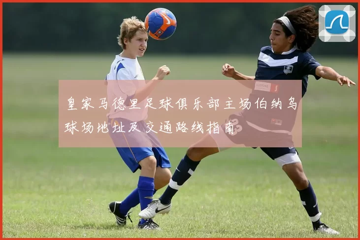 皇家马德里足球俱乐部主场伯纳乌球场地址及交通路线指南