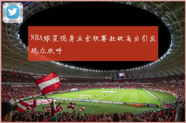 NBA球星现身业余联赛狂砍高分引发观众欢呼