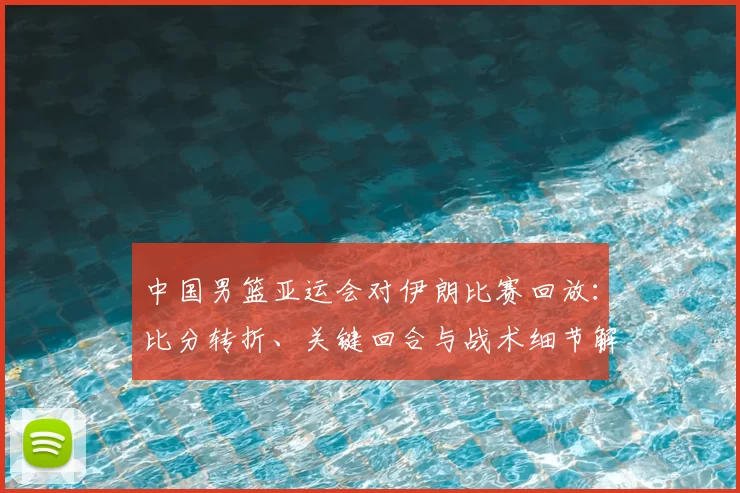 中国男篮亚运会对伊朗比赛回放：比分转折、关键回合与战术细节解析