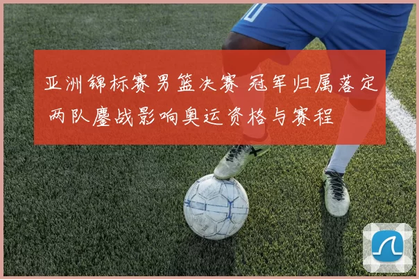 亚洲锦标赛男篮决赛 冠军归属落定 两队鏖战影响奥运资格与赛程