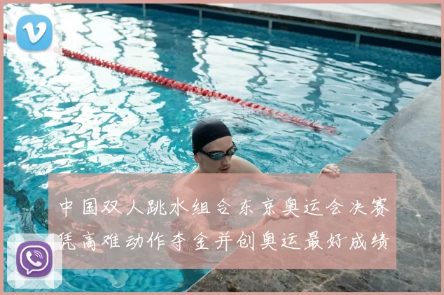 中国双人跳水组合东京奥运会决赛凭高难动作夺金并创奥运最好成绩