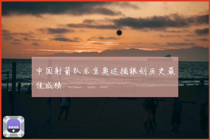 中国射箭队东京奥运摘银创历史最佳成绩