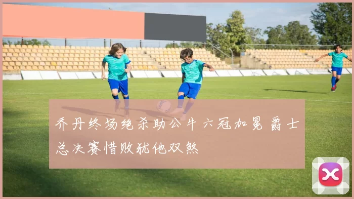 乔丹终场绝杀助公牛六冠加冕 爵士总决赛惜败犹他双煞