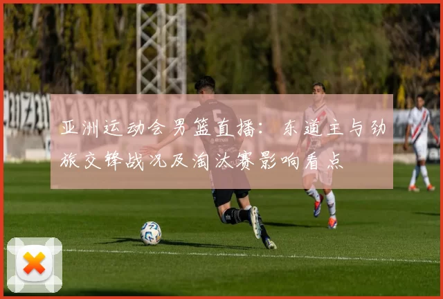 亚洲运动会男篮直播：东道主与劲旅交锋战况及淘汰赛影响看点