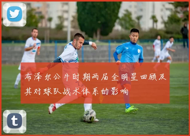 布泽尔公牛时期两届全明星回顾及其对球队战术体系的影响