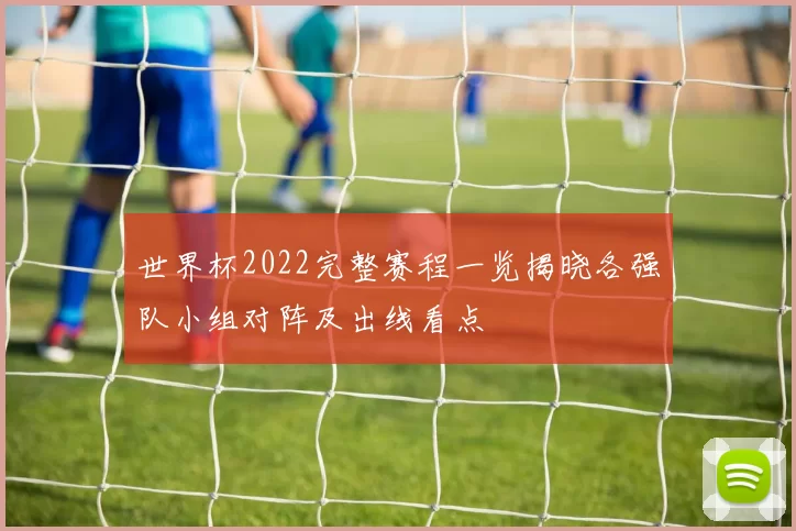 世界杯2022完整赛程一览揭晓各强队小组对阵及出线看点
