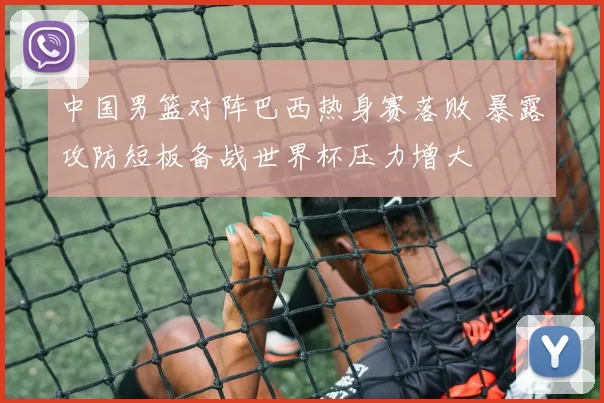 中国男篮对阵巴西热身赛落败 暴露攻防短板备战世界杯压力增大