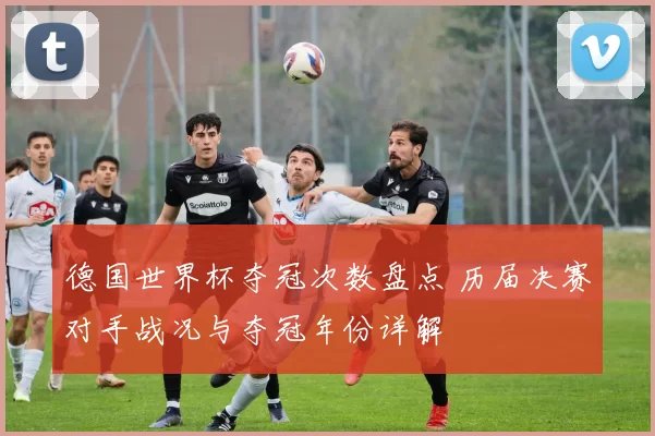 德国世界杯夺冠次数盘点 历届决赛对手战况与夺冠年份详解