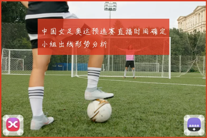 中国女足奥运预选赛直播时间确定小组出线形势分析