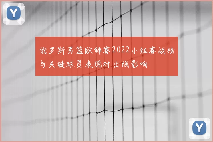 俄罗斯男篮欧锦赛2022小组赛战绩与关键球员表现对出线影响